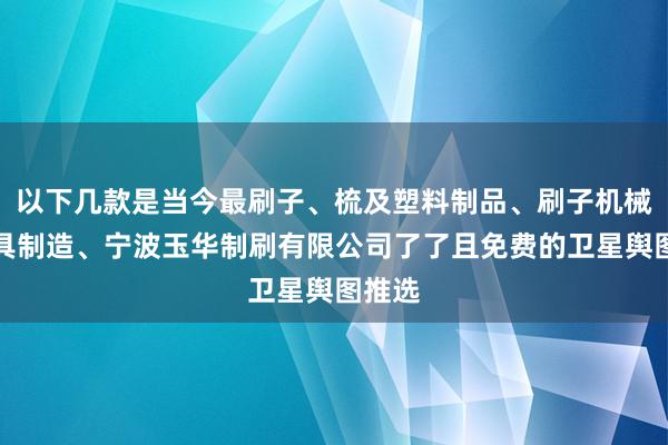 以下几款是当今最刷子、梳及塑料制品、刷子机械和模具制造、宁波玉华制刷有限公司了了且免费的卫星舆图推选
