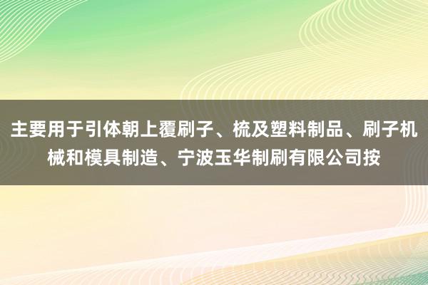 主要用于引体朝上覆刷子、梳及塑料制品、刷子机械和模具制造、宁波玉华制刷有限公司按