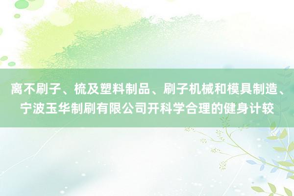 离不刷子、梳及塑料制品、刷子机械和模具制造、宁波玉华制刷有限公司开科学合理的健身计较