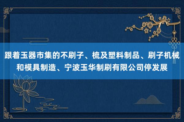 跟着玉器市集的不刷子、梳及塑料制品、刷子机械和模具制造、宁波玉华制刷有限公司停发展